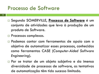 Processo de Software
13
 Segundo SOMERVILLE, Processo de Software é um
conjunto de atividades que leva à produção de um
produto de Software.
 Processos complexos.
 Podemos contar com ferramentas de apoio com o
objetivo de automatizar esses processos, conhecidas
como ferramentas CASE (Computer-Aided Software
Engineering).
 Por se tratar de um objeto subjetivo e da imensa
diversidade de processos de software, as tentativas
de automatização têm tido sucesso limitado.
 