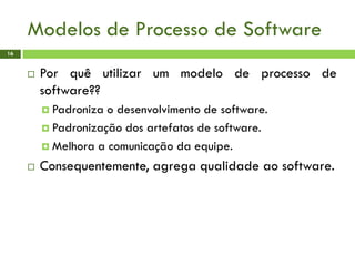 Modelos de Processo de Software
16
 Por quê utilizar um modelo de processo de
software??
 Padroniza o desenvolvimento de software.
 Padronização dos artefatos de software.
 Melhora a comunicação da equipe.
 Consequentemente, agrega qualidade ao software.
 