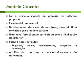 Modelo Cascata
17
 Foi o primeiro modelo de processo de software
proposto.
 É um modelo sequencial.
 Devido ao encadeamento de suas fases, o modelo ficou
conhecido como modelo cascata.
 Uma nova fase só pode ser iniciada com a finalização
da anterior.
 Possui 5 fases definidas:
 Requisitos, projeto, implementação, integração e
manutenção.
 Ao final de cada fase, um ou mais documentos são
aprovados.
 