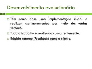 Desenvolvimento evolucionário
20
 Tem como base uma implementação inicial e
realizar aprimoramentos por meio de várias
versões.
 Todo o trabalho é realizado concorrentemente.
 Rápido retorno (feedback) para o cliente.
 