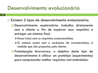 Desenvolvimento evolucionário
21
 Existem 2 tipos de desenvolvimento evolucionário:
 Desenvolvimento exploratório: trabalha diretamente
com o cliente a fim de explorar seus requisitos e
entregar um sistema final.
 Possui início com os requisitos compreendidos.
 O sistema evolui com o acréscimo de características, à
medida que são propostas pelo cliente.
 Prototipação throwaway: o objetivo deste tipo de
desenvolvimento é utilizar um protótipo (experimentos)
para compreender melhor requisitos mal entendidos.
 