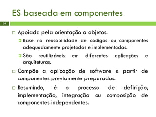 ES baseada em componentes
24
 Apoiada pela orientação a objetos.
 Base na reusabilidade de códigos ou componentes
adequadamente projetadas e implementadas.
 São reutilizáveis em diferentes aplicações e
arquiteturas.
 Compõe a aplicação de software a partir de
componentes previamente preparados.
 Resumindo, é o processo de definição,
implementação, integração ou composição de
componentes independentes.
 