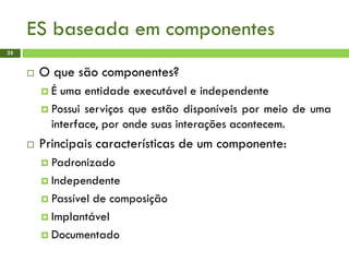 ES baseada em componentes
25
 O que são componentes?
 É uma entidade executável e independente
 Possui serviços que estão disponíveis por meio de uma
interface, por onde suas interações acontecem.
 Principais características de um componente:
 Padronizado
 Independente
 Passível de composição
 Implantável
 Documentado
 
