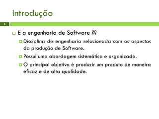 Introdução
3
 E a engenharia de Software ??
 Disciplina de engenharia relacionada com os aspectos
da produção de Software.
 Possui uma abordagem sistemática e organizada.
 O principal objetivo é produzir um produto de maneira
eficaz e de alta qualidade.
 