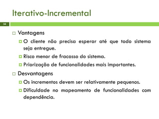 Iterativo-Incremental
34
 Vantagens
 O cliente não precisa esperar até que todo sistema
seja entregue.
 Risco menor de fracasso do sistema.
 Priorização de funcionalidades mais importantes.
 Desvantagens
 Os incrementos devem ser relativamente pequenos.
 Dificuldade no mapeamento de funcionalidades com
dependência.
 