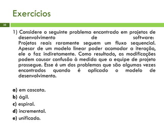 Exercícios
35
1) Considere o seguinte problema encontrado em projetos de
desenvolvimento de software:
Projetos reais raramente seguem um fluxo sequencial.
Apesar de um modelo linear poder acomodar a iteração,
ele o faz indiretamente. Como resultado, as modificações
podem causar confusão à medida que a equipe de projeto
prossegue. Esse é um dos problemas que são algumas vezes
encontrados quando é aplicado o modelo de
desenvolvimento.
a) em cascata.
b) ágil.
c) espiral.
d) incremental.
e) unificado.
 
