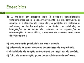 Exercícios
37
3) O modelo em cascata inclui 5 estágios considerados
fundamentais para o desenvolvimento de um software: a
análise e definição de requisitos, o projeto de sistema e
software, a implementação e o teste de unidade, a
integração e o teste de sistema e a operação e
manutenção. Apesar disso, o modelo em cascata tem como
desvantagem a
a) documentação produzida em cada estágio.
b) aderência a outros modelos de processo de engenharia.
c) dificuldade de reação a mudanças de requisitos do usuário.
d) falta de estruturação para desenvolvimento de software.
 