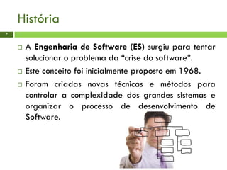 História
7
 A Engenharia de Software (ES) surgiu para tentar
solucionar o problema da “crise do software”.
 Este conceito foi inicialmente proposto em 1968.
 Foram criadas novas técnicas e métodos para
controlar a complexidade dos grandes sistemas e
organizar o processo de desenvolvimento de
Software.
 