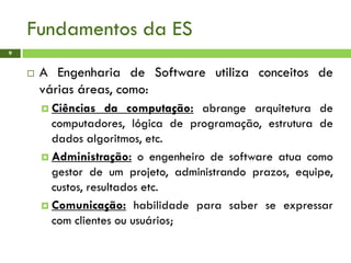 Fundamentos da ES
9
 A Engenharia de Software utiliza conceitos de
várias áreas, como:
 Ciências da computação: abrange arquitetura de
computadores, lógica de programação, estrutura de
dados algoritmos, etc.
 Administração: o engenheiro de software atua como
gestor de um projeto, administrando prazos, equipe,
custos, resultados etc.
 Comunicação: habilidade para saber se expressar
com clientes ou usuários;
 