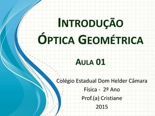 INTRODUÇÃO
ÓPTICA GEOMÉTRICA
AULA 01
Colégio Estadual Dom Helder Câmara
Física - 2º Ano
Prof.(a) Cristiane
2015
 