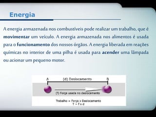 Energia 
A energia armazenada nos combustíveis pode realizar um trabalho, que é 
movimentar um veículo. A energia armazenada nos alimentos é usada 
para o funcionamento dos nossos órgãos. A energia liberada em reações 
químicas no interior de uma pilha é usada para acender uma lâmpada 
ou acionar um pequeno motor. 
 