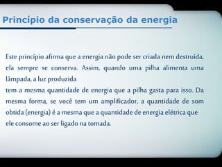 Princípio da conservação da energia 
Este princípio afirma que a energia não pode ser criada nem destruída, 
ela sempre se conserva. Assim, quando uma pilha alimenta uma 
lâmpada, a luz produzida 
tem a mesma quantidade de energia que a pilha gasta para isso. Da 
mesma forma, se você tem um amplificador, a quantidade de som 
obtida (energia) é a mesma que a quantidade de energia elétrica que 
ele consome ao ser ligado na tomada. 
 