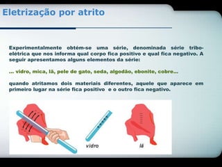 Eletrização por atrito 
Experimentalmente obtém-se uma série, denominada série tribo-elétrica 
que nos informa qual corpo fica positivo e qual fica negativo. A 
seguir apresentamos alguns elementos da série: 
... vidro, mica, lã, pele de gato, seda, algodão, ebonite, cobre... 
quando atritamos dois materiais diferentes, aquele que aparece em 
primeiro lugar na série fica positivo e o outro fica negativo. 
 