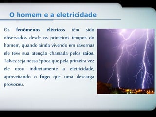 O homem e a eletricidade 
Os fenômenos elétricos têm sido 
observados desde os primeiros tempos do 
homem, quando ainda vivendo em cavernas 
ele teve sua atenção chamada pelos raios. 
Talvez seja nessa época que pela primeira vez 
ele usou indiretamente a eletricidade, 
aproveitando o fogo que uma descarga 
provocou. 
 