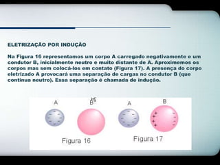 ELETRIZAÇÃO POR INDUÇÃO 
Na Figura 16 representamos um corpo A carregado negativamente e um 
condutor B, inicialmente neutro e muito distante de A. Aproximemos os 
corpos mas sem colocá-los em contato (Figura 17). A presença do corpo 
eletrizado A provocará uma separação de cargas no condutor B (que 
continua neutro). Essa separação é chamada de indução. 
 