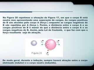 Na Figura 20 repetimos a situação da Figura 17, em que o corpo B está 
neutro mas apresentando uma separação de cargas. As cargas positivas 
de B são atraídas pelo corpo A (força ) enquanto as cargas negativas de 
B são repelidas por A (força ). Porém, a distância entre o corpo A e as 
cargas positivas de B é menor do que a distância entre o corpo A e as 
cargas negativas de B. Assim, pela Lei de Coulomb, o que faz com que a 
força resultante seja de atração. 
De modo geral, durante a indução, sempre haverá atração entre o corpo 
eletrizado (indutor) e o corpo neutro (induzido). 
 