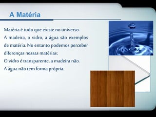 A Matéria 
Matéria é tudo que existe no universo. 
A madeira, o vidro, a água são exemplos 
de matéria. No entanto podemos perceber 
diferenças nessas matérias: 
O vidro é transparente, a madeira não. 
A água não tem forma própria. 
 