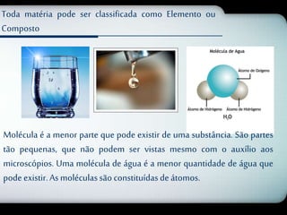 Toda matéria pode ser classificada como Elemento ou 
Composto 
Molécula é a menor parte que pode existir de uma substância. São partes 
tão pequenas, que não podem ser vistas mesmo com o auxílio aos 
microscópios. Uma molécula de água é a menor quantidade de água que 
pode existir. As moléculas são constituídas de átomos. 
 