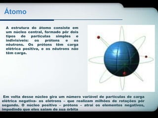 Átomo 
A estrutura do átomo consiste em 
um núcleo central, formado pôr dois 
tipos de partículas simples e 
indivisíveis: os prótons e os 
nêutrons. Os prótons têm carga 
elétrica positiva, e os nêutrons não 
têm carga. 
Em volta desse núcleo gira um número variável de partículas de carga 
elétrica negativa- os elétrons – que realizam milhões de rotações pôr 
segundo. O núcleo positivo – prótons – atrai os elementos negativos, 
impedindo que eles saiam de sua órbita 
 