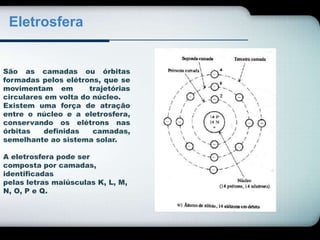Eletrosfera 
São as camadas ou órbitas 
formadas pelos elétrons, que se 
movimentam em trajetórias 
circulares em volta do núcleo. 
Existem uma força de atração 
entre o núcleo e a eletrosfera, 
conservando os elétrons nas 
órbitas definidas camadas, 
semelhante ao sistema solar. 
A eletrosfera pode ser 
composta por camadas, 
identificadas 
pelas letras maiúsculas K, L, M, 
N, O, P e Q. 
 