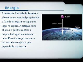 Energia 
A matéria é formada de átomos e 
ela tem como principal propriedade 
o fato de ter massa e ocupar um 
lugar no espaço. A massa de um 
objeto é o que lhe confere a 
propriedade que denominamos 
peso. Peso é a força com que a 
terra atrai um objeto, e que 
depende de sua massa 
 