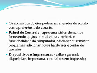  Os nomes dos objetos podem ser alterados de acordo

com a preferência do usuário.
 Painel de Controle - apresenta vários elementos
fornecendo opções para alterar a aparência e
funcionalidade do computador, adicionar ou remover
programas, adicionar novos hardwares e contas de
usuários;
 Dispositivos e Impressoras - exibe e gerencia
dispositivos, impressoras e trabalhos em impressão;

 