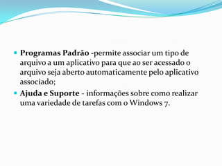  Programas Padrão -permite associar um tipo de

arquivo a um aplicativo para que ao ser acessado o
arquivo seja aberto automaticamente pelo aplicativo
associado;
 Ajuda e Suporte - informações sobre como realizar
uma variedade de tarefas com o Windows 7.

 