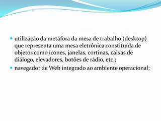  utilização da metáfora da mesa de trabalho (desktop)

que representa uma mesa eletrônica constituída de
objetos como ícones, janelas, cortinas, caixas de
diálogo, elevadores, botões de rádio, etc.;
 navegador de Web integrado ao ambiente operacional;

 