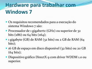 Hardware para trabalhar com
Windows 7
 Os requisitos recomendados para a execução do







sistema Windows 7 são:
Processador de 1 gigahertz (GHz) ou superior de 32
bits (x86) ou 64 bits (x64);
1 gigabyte (GB) de RAM (32 bits) ou 2 GB de RAM (64
bits);
16 GB de espaço em disco disponível (32 bits) ou 20 GB
(64 bits);
Dispositivo gráfico DirectX 9 com driver WDDM 1.0 ou
superior.

 