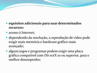  equisitos adicionais para usar determinados

recursos:
 acesso à Internet;
 dependendo da resolução, a reprodução de vídeo pode
exigir mais memória e hardware gráfico mais
avançado;
 alguns jogos e programas podem exigir uma placa
gráfica compatível com Dir ectX 10 ou superior, para o
melhor desempenho;

 