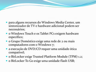  para alguns recursos do Windows Media Center, um








sintonizador de TV e hardware adicional podem ser
necessários;
o Windows Touch e os Tablet PCs exigem hardware
específico;
o Grupo Doméstico exige uma rede de 2 ou mais
computadores com o Windows 7;
a execução de DVD/CD requer uma unidade ótica
compatível;
o BitLocker exige Trusted Platform Module (TPM) 1.2;
o BitLocker To Go exige uma unidade flash USB;

 