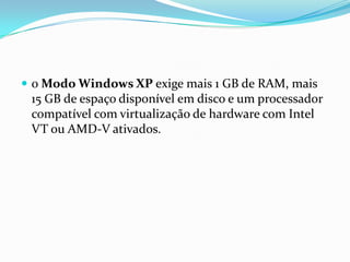  o Modo Windows XP exige mais 1 GB de RAM, mais

15 GB de espaço disponível em disco e um processador
compatível com virtualização de hardware com Intel
VT ou AMD-V ativados.

 