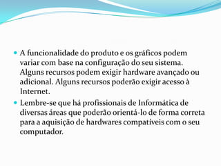  A funcionalidade do produto e os gráficos podem

variar com base na configuração do seu sistema.
Alguns recursos podem exigir hardware avançado ou
adicional. Alguns recursos poderão exigir acesso à
Internet.
 Lembre-se que há profissionais de Informática de
diversas áreas que poderão orientá-lo de forma correta
para a aquisição de hardwares compatíveis com o seu
computador.

 