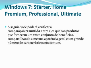 Windows 7: Starter, Home
Premium, Professional, Ultimate
 A seguir, você poderá verificar a

comparação resumida entre eles que são produtos
que fornecem um vasto conjunto de benefícios,
compartilhando a mesma aparência geral e um grande
número de características em comum.

 