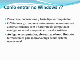 Como entrar no Windows 7?
 Para entrar no Windows 7 basta ligar o computador.
 O Windows 7, como seus antecessores, se comunicará

automaticamente com o hardware do computador
configurando todos os parâmetros e dispositivos.
 Ao ligar o computador, ele realiza o boot. Boot é o
termo técnico para indicar a carga de um sistema
operacional.

 