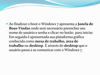  Ao finalizar o boot o Windows 7 apresenta a Janela de

Boas-Vindas onde será necessário preencher seu
nome de usuário e senha e clicar no botão para iniciar.
Em seguida é apresentada sua plataforma gráfica
conhecida como mesa de trabalho, área de
trabalho ou desktop. É através do desktop que o
usuário passa a se comunicar com o Windows 7.

 