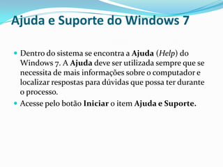 Ajuda e Suporte do Windows 7
 Dentro do sistema se encontra a Ajuda (Help) do

Windows 7. A Ajuda deve ser utilizada sempre que se
necessita de mais informações sobre o computador e
localizar respostas para dúvidas que possa ter durante
o processo.
 Acesse pelo botão Iniciar o item Ajuda e Suporte.

 