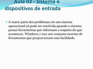 Aula 02 - Sistema e
dispositivos de entrada
 A maior parte dos problemas em um sistema

operacional só pode ser resolvida quando o sistema
possui ferramentas que informam a respeito do que
aconteceu. Windows 7 traz um conjunto enorme de
ferramentas que proporcionam esta facilidade.

 