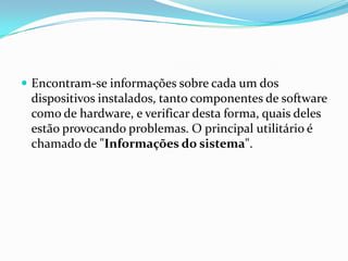  Encontram-se informações sobre cada um dos

dispositivos instalados, tanto componentes de software
como de hardware, e verificar desta forma, quais deles
estão provocando problemas. O principal utilitário é
chamado de "Informações do sistema".

 