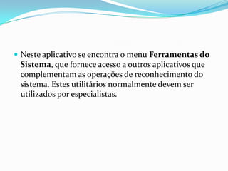  Neste aplicativo se encontra o menu Ferramentas do

Sistema, que fornece acesso a outros aplicativos que
complementam as operações de reconhecimento do
sistema. Estes utilitários normalmente devem ser
utilizados por especialistas.

 