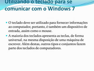 Utilizando o teclado para se
comunicar com o Windows 7
 O teclado deve ser utilizado para fornecer informações

ao computador, portanto, é também um dispositivo de
entrada, assim como o mouse.
 A maioria dos teclados apresenta as teclas, de forma
universal, na mesma disposição de uma máquina de
escrever. Além destas, outros tipos e conjuntos fazem
parte dos teclados de computadores.

 