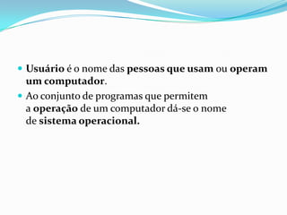  Usuário é o nome das pessoas que usam ou operam

um computador.
 Ao conjunto de programas que permitem
a operação de um computador dá-se o nome
de sistema operacional.

 