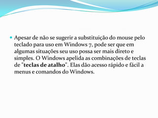  Apesar de não se sugerir a substituição do mouse pelo

teclado para uso em Windows 7, pode ser que em
algumas situações seu uso possa ser mais direto e
simples. O Windows apelida as combinações de teclas
de "teclas de atalho". Elas dão acesso rápido e fácil a
menus e comandos do Windows.

 