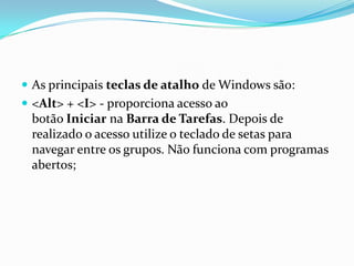  As principais teclas de atalho de Windows são:
 <Alt> + <I> - proporciona acesso ao

botão Iniciar na Barra de Tarefas. Depois de
realizado o acesso utilize o teclado de setas para
navegar entre os grupos. Não funciona com programas
abertos;

 