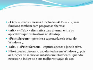 <Ctrl> + <Esc> - mesma função de <ALT> + <I>, mas





funciona também com programas abertos;
<Alt> + <Tab> - alternativa para alternar entre os
aplicativos que estão ativos no desktop;
<Print Screen> - permite a captura da tela atual do
Windows 7;
<Alt> + <Print Screen> - captura apenas a janela ativa.
Não é preciso decorar o uso das teclas em Windows 7, pois
as funções do mouse as substituem totalmente. Quando
necessário indica-se a sua melhor situação de uso.

 