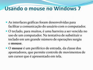 Usando o mouse no Windows 7
 As interfaces gráficas foram desenvolvidas para

facilitar a comunicação do usuário com o computador.
 O teclado, para muitos, é uma barreira a ser vencida no
uso de um computador. Na tentativa de substituir o
teclado em um grande número de operações surgiu
o mouse.
 O mouse é um periférico de entrada, da classe dos
apontadores, que permite controle de movimentos de
um cursor que é apresentado em tela.

 