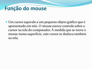 Função do mouse
 Um cursor equivale a um pequeno objeto gráfico que é

apresentado em tela. O mouse exerce controle sobre o
cursor na tela do computador. À medida que se move o
mouse numa superfície, este cursor se desloca também
na tela.

 