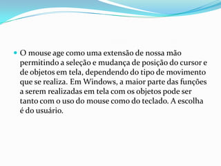  O mouse age como uma extensão de nossa mão

permitindo a seleção e mudança de posição do cursor e
de objetos em tela, dependendo do tipo de movimento
que se realiza. Em Windows, a maior parte das funções
a serem realizadas em tela com os objetos pode ser
tanto com o uso do mouse como do teclado. A escolha
é do usuário.

 