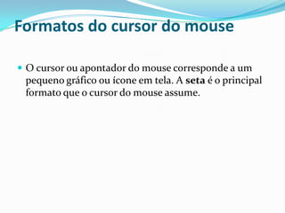 Formatos do cursor do mouse
 O cursor ou apontador do mouse corresponde a um

pequeno gráfico ou ícone em tela. A seta é o principal
formato que o cursor do mouse assume.

 