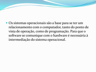  Os sistemas operacionais são a base para se ter um

relacionamento com o computador, tanto do ponto de
vista de operação, como de programação. Para que o
software se comunique com o hardware é necessária à
intermediação do sistema operacional.

 